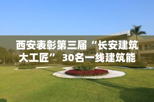 西安表彰第三屆“長安建筑大工匠” 30名一線建筑能工巧匠脫穎而出