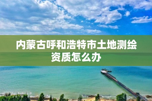 內(nèi)蒙古呼和浩特市土地測繪資質(zhì)怎么辦