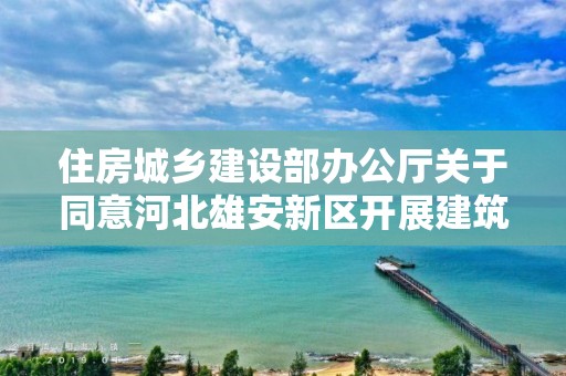 住房城鄉建設部辦公廳關于同意河北雄安新區開展建筑師負責制試點的復函