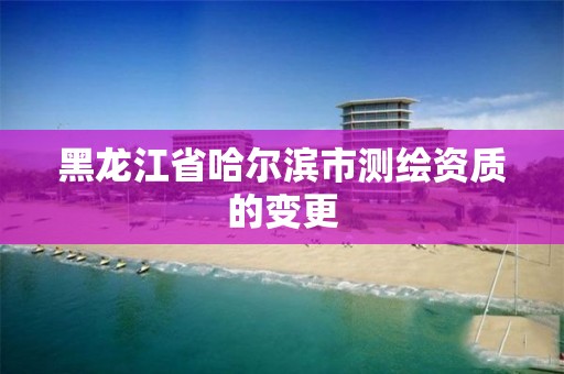 黑龍江省哈爾濱市測繪資質的變更