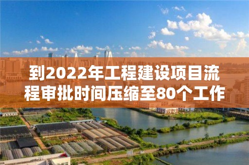 到2022年工程建設項目流程審批時間壓縮至80個工作日以內