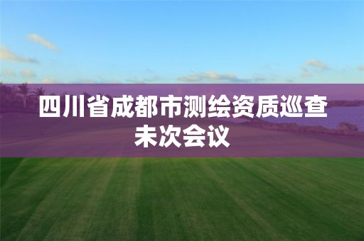 四川省成都市測(cè)繪資質(zhì)巡查未次會(huì)議