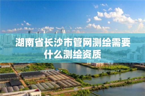 湖南省長沙市管網測繪需要什么測繪資質