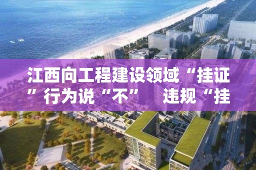 江西向工程建設領域“掛證”行為說“不”　違規“掛證”人員3年內不得再注冊