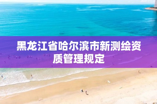 黑龍江省哈爾濱市新測繪資質(zhì)管理規(guī)定