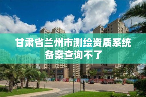 甘肅省蘭州市測繪資質(zhì)系統(tǒng)備案查詢不了