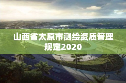 山西省太原市測繪資質(zhì)管理規(guī)定2020