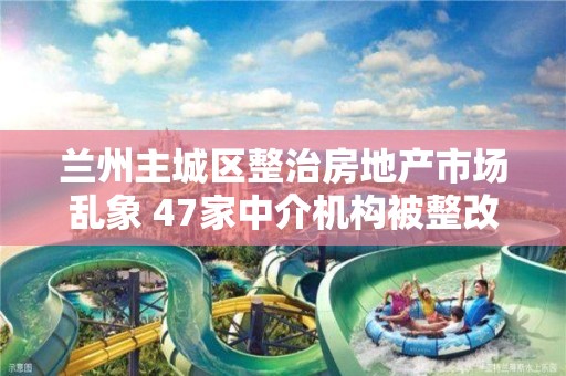 蘭州主城區整治房地產市場亂象 47家中介機構被整改