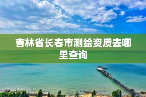 吉林省長春市測繪資質去哪里查詢