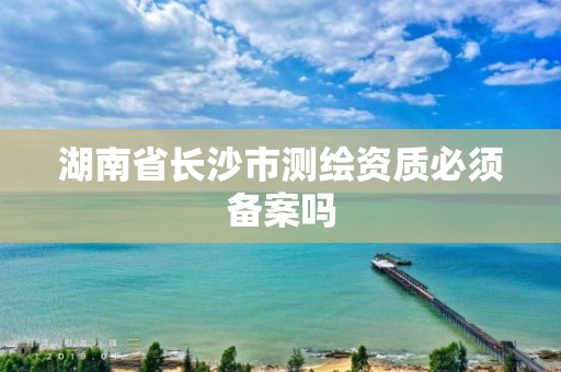 湖南省長沙市測繪資質必須備案嗎