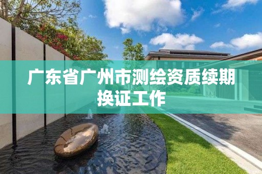 廣東省廣州市測繪資質(zhì)續(xù)期換證工作