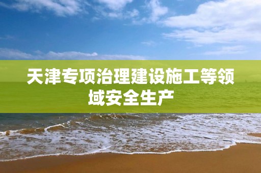 天津專項治理建設施工等領域安全生產