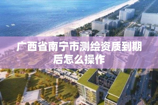 廣西省南寧市測繪資質到期后怎么操作