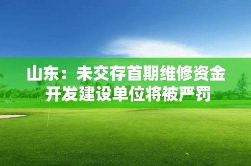 山東：未交存首期維修資金 開發(fā)建設(shè)單位將被嚴(yán)罰