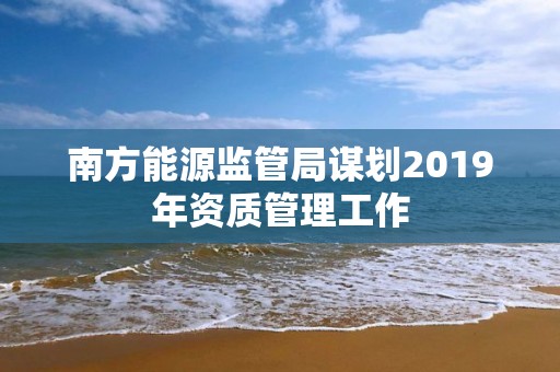 南方能源監管局謀劃2019年資質管理工作