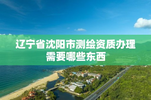 遼寧省沈陽市測繪資質辦理需要哪些東西