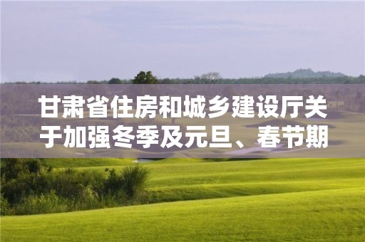 甘肅省住房和城鄉建設廳關于加強冬季及元旦、春節期間住建領域安全質量管理工作的通知