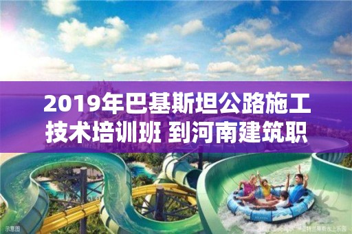 2019年巴基斯坦公路施工技術(shù)培訓(xùn)班 到河南建筑職業(yè)技術(shù)學(xué)院交流訪問