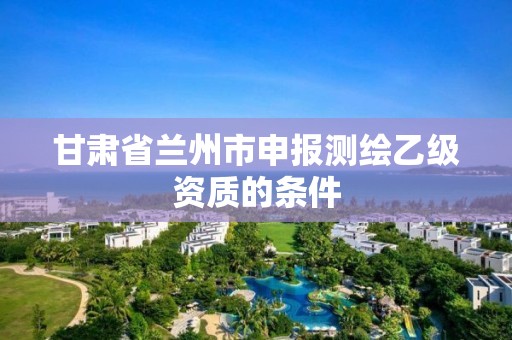 甘肅省蘭州市申報測繪乙級資質(zhì)的條件