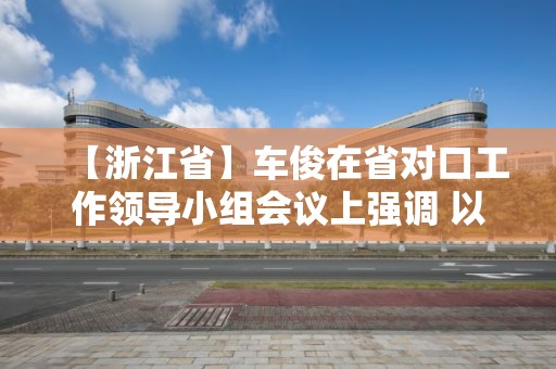 【浙江省】車俊在省對口工作領導小組會議上強調 以決戰決勝姿態高質量如期完成對口工作任務 袁家軍出席