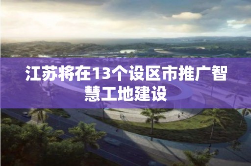 江蘇將在13個設區市推廣智慧工地建設