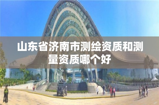 山東省濟南市測繪資質和測量資質哪個好