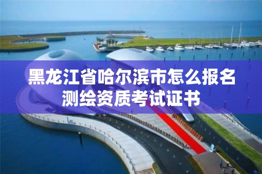 黑龍江省哈爾濱市怎么報名測繪資質考試證書