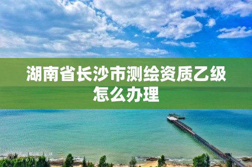 湖南省長沙市測繪資質乙級怎么辦理