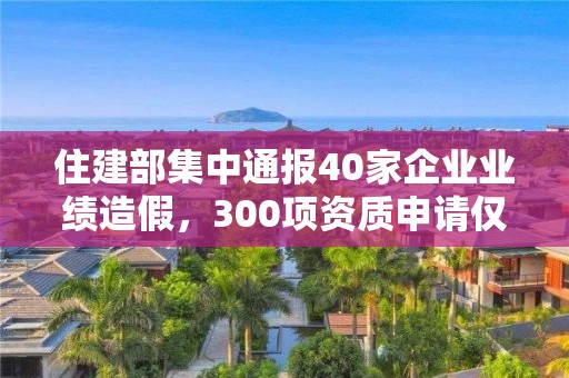 住建部集中通報40家企業(yè)業(yè)績造假，300項資質(zhì)申請僅同意26項！