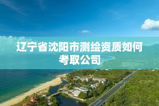 遼寧省沈陽市測繪資質如何考取公司