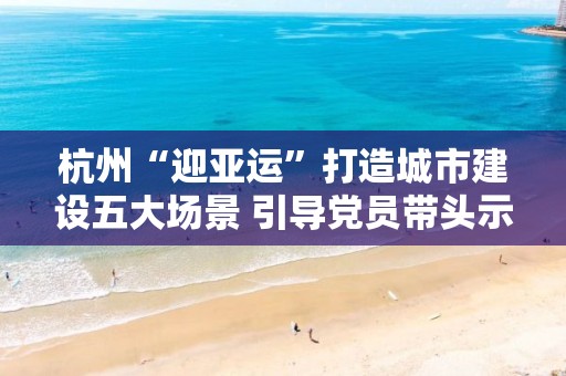 杭州“迎亞運”打造城市建設五大場景 引導黨員帶頭示范 以網格黨建聯建推動城市建設群防群治