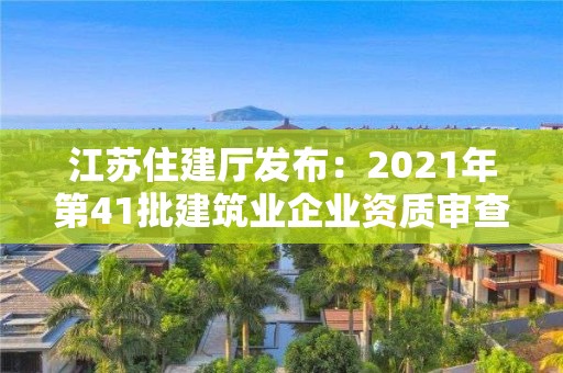 江蘇住建廳發布：2021年第41批建筑業企業資質審查結果的公告