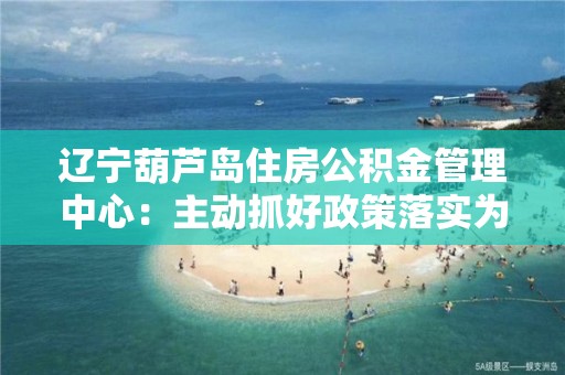 遼寧葫蘆島住房公積金管理中心：主動抓好政策落實(shí)為企業(yè)解困減壓