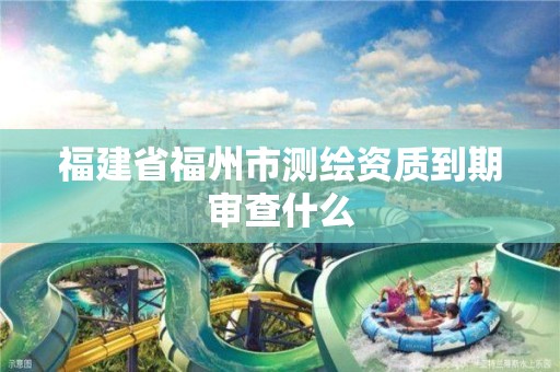 福建省福州市測繪資質到期審查什么