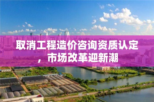 取消工程造價咨詢資質認定，市場改革迎新潮