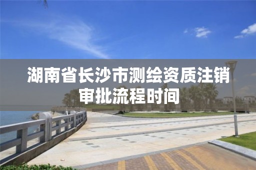 湖南省長沙市測繪資質注銷審批流程時間