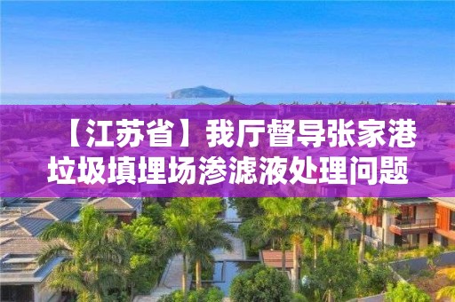 【江蘇省】我廳督導張家港垃圾填埋場滲濾液處理問題整改工作