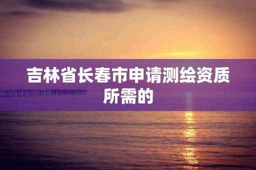 吉林省長春市申請測繪資質所需的