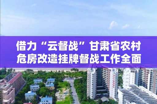 借力“云督戰”甘肅省農村危房改造掛牌督戰工作全面啟動