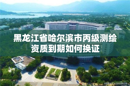 黑龍江省哈爾濱市丙級測繪資質到期如何換證