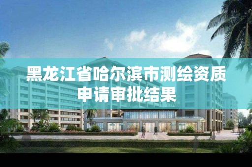 黑龍江省哈爾濱市測繪資質申請審批結果