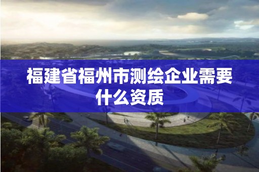 福建省福州市測繪企業需要什么資質