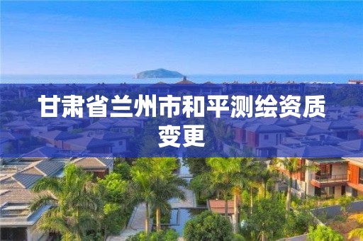 甘肅省蘭州市和平測繪資質(zhì)變更