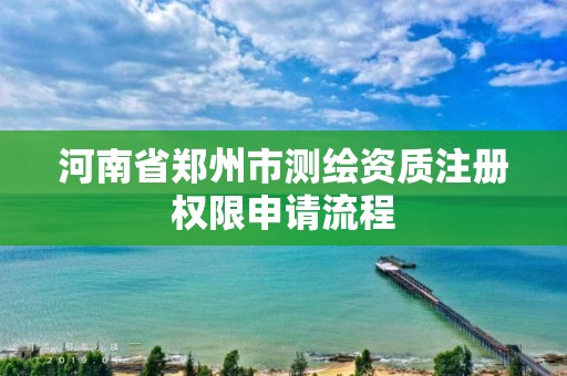 河南省鄭州市測繪資質注冊權限申請流程