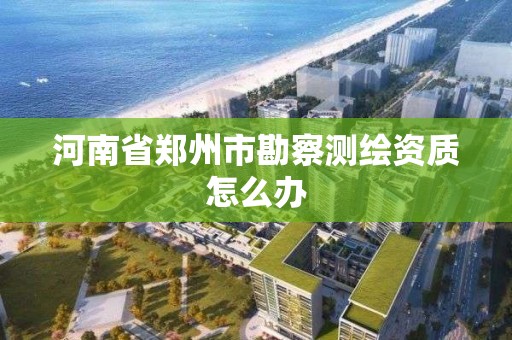 河南省鄭州市勘察測繪資質怎么辦