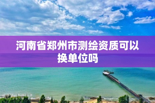 河南省鄭州市測繪資質(zhì)可以換單位嗎