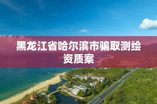 黑龍江省哈爾濱市騙取測繪資質案