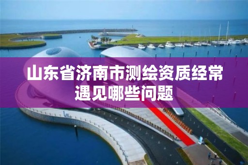 山東省濟南市測繪資質經常遇見哪些問題