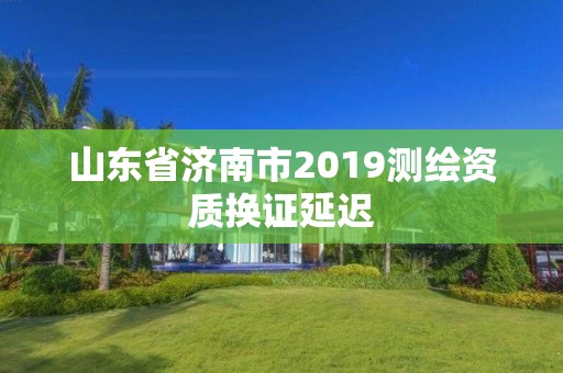 山東省濟(jì)南市2019測繪資質(zhì)換證延遲