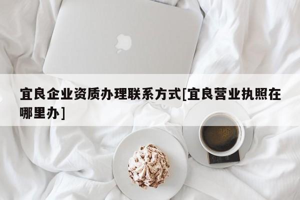 宜良企業(yè)資質(zhì)辦理聯(lián)系方式[宜良營業(yè)執(zhí)照在哪里辦]